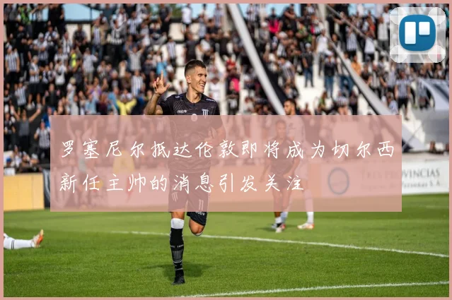 罗塞尼尔抵达伦敦即将成为切尔西新任主帅的消息引发关注