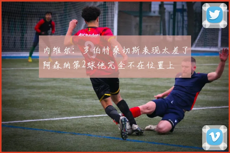 内维尔：罗伯特桑切斯表现太差了阿森纳第2球他完全不在位置上