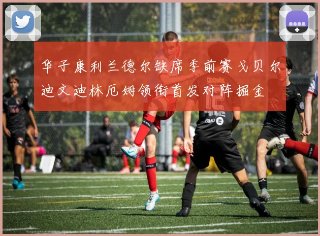 华子康利兰德尔缺席季前赛戈贝尔迪文迪林厄姆领衔首发对阵掘金