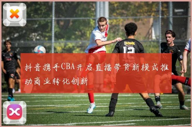 抖音携手CBA开启直播带货新模式推动商业转化创新
