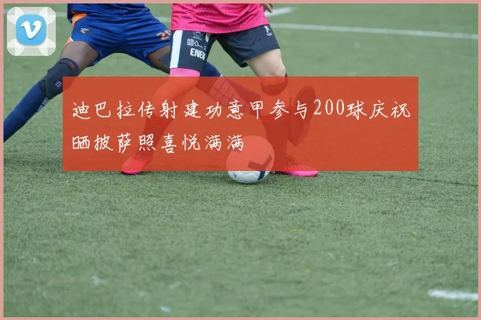 迪巴拉传射建功意甲参与200球庆祝晒披萨照喜悦满满