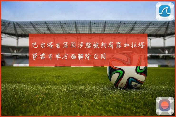 巴尔塔吉若因涉赌被判有罪加拉塔萨雷可单方面解除合同
