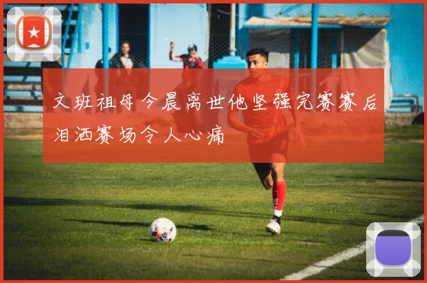 文班祖母今晨离世他坚强完赛赛后泪洒赛场令人心痛