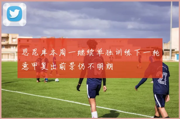 恩昆库本周一继续单独训练下一轮意甲复出前景仍不明朗