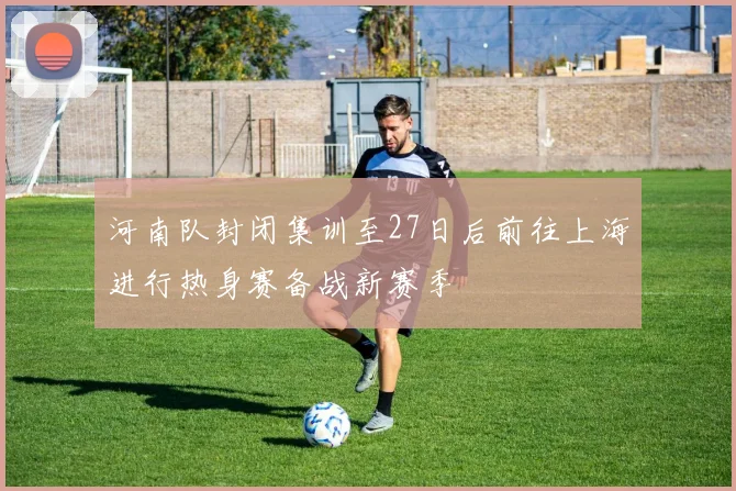 河南队封闭集训至27日后前往上海进行热身赛备战新赛季