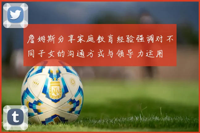 詹姆斯分享家庭教育经验强调对不同子女的沟通方式与领导力运用