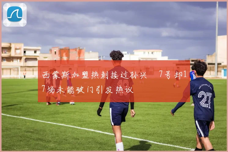 西蒙斯加盟热刺接过孙兴慜7号却17场未能破门引发热议