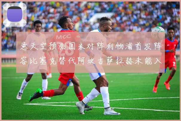 意天空预测国米对阵利物浦首发阵容比塞克替代阿坎吉萨拉赫未能入选