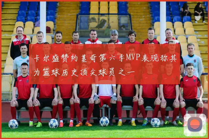卡尔盛赞约基奇第六季MVP表现称其为篮球历史顶尖球员之一