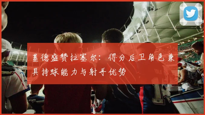基德盛赞拉塞尔：得分后卫角色兼具持球能力与射手优势
