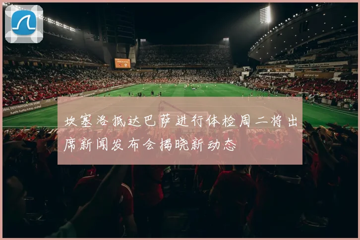 坎塞洛抵达巴萨进行体检周二将出席新闻发布会揭晓新动态