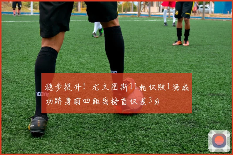 稳步提升！尤文图斯11轮仅败1场成功跻身前四距离榜首仅差3分