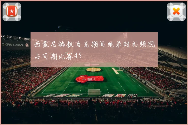 西蒙尼执教马竞期间绝杀时刻频现占同期比赛45
