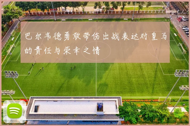 巴尔韦德勇敢带伤出战表达对皇马的责任与荣幸之情