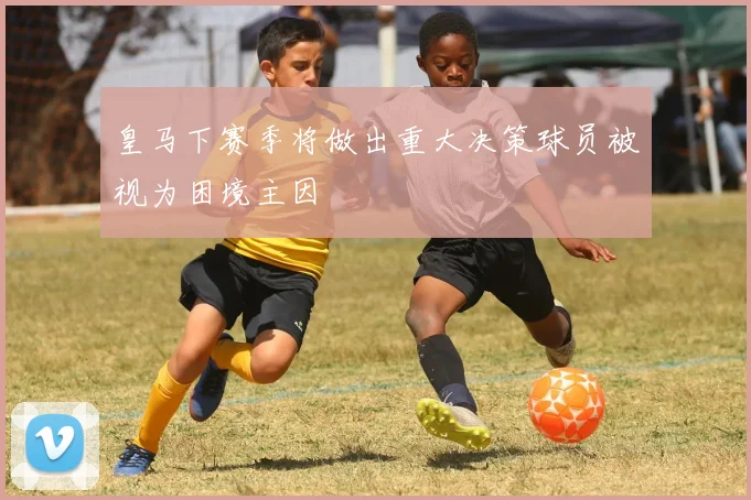 皇马下赛季将做出重大决策球员被视为困境主因