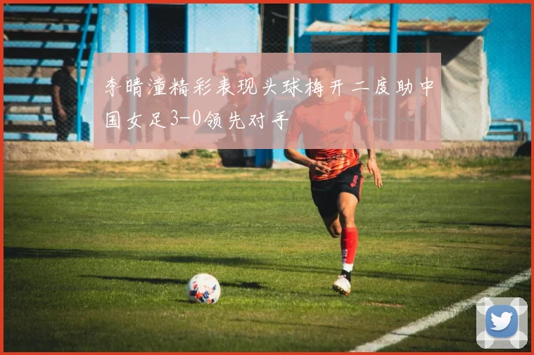 李晴潼精彩表现头球梅开二度助中国女足3-0领先对手