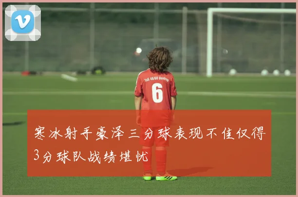 寒冰射手豪泽三分球表现不佳仅得3分球队战绩堪忧