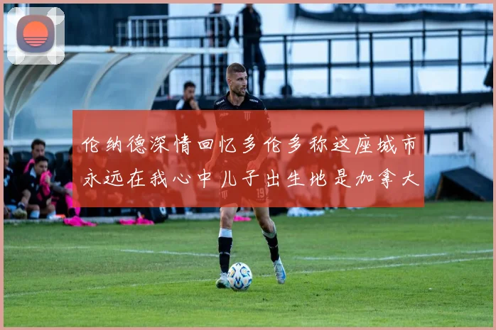 伦纳德深情回忆多伦多称这座城市永远在我心中儿子出生地是加拿大