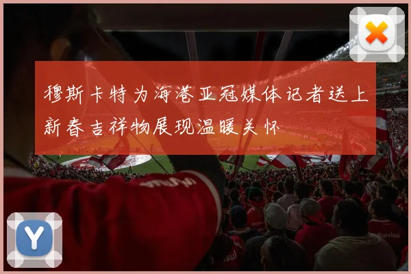 穆斯卡特为海港亚冠媒体记者送上新春吉祥物展现温暖关怀