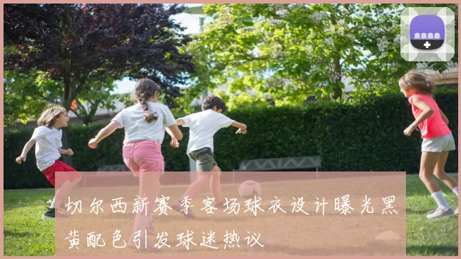 切尔西新赛季客场球衣设计曝光黑黄配色引发球迷热议