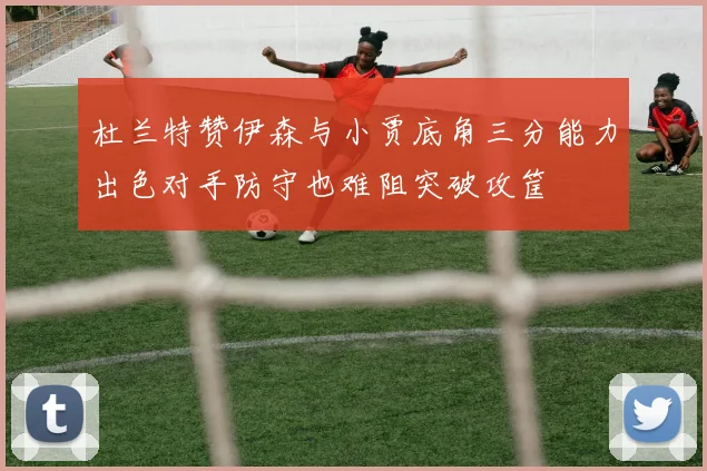 杜兰特赞伊森与小贾底角三分能力出色对手防守也难阻突破攻筐